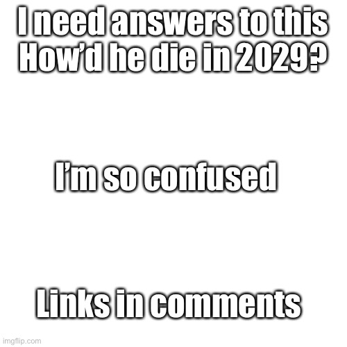 Blank Transparent Square | I need answers to this
How’d he die in 2029? I’m so confused; Links in comments | image tagged in memes,blank transparent square,ahhhhhhhhhhhhhhhhhh | made w/ Imgflip meme maker