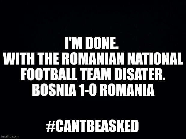 .... | I'M DONE. 
WITH THE ROMANIAN NATIONAL FOOTBALL TEAM DISATER.
BOSNIA 1-0 ROMANIA; #CANTBEASKED | image tagged in bosnia,romania,futbol,sad | made w/ Imgflip meme maker