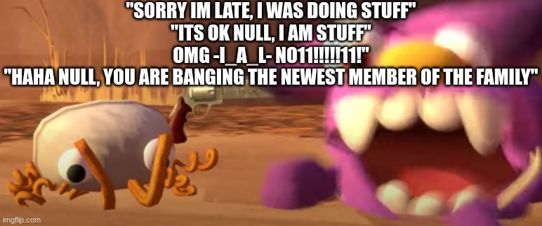 balls | "SORRY IM LATE, I WAS DOING STUFF"
"ITS OK NULL, I AM STUFF"
OMG -I_A_L- NO11!!!!!11!"
"HAHA NULL, YOU ARE BANGING THE NEWEST MEMBER OF THE FAMILY" | made w/ Imgflip meme maker