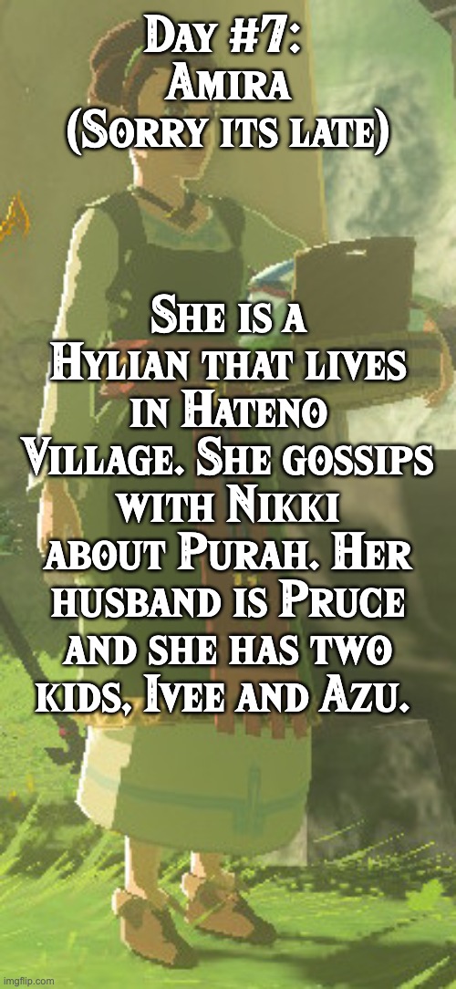 BoTW NPCs until BoTW 2. Day #7: Amira | Day #7: 
Amira
(Sorry its late); She is a Hylian that lives in Hateno Village. She gossips with Nikki about Purah. Her husband is Pruce and she has two kids, Ivee and Azu. | image tagged in one npc every day,the legend of zelda breath of the wild | made w/ Imgflip meme maker