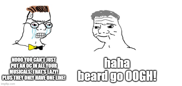 "OOGH"- The Beard | NOOO YOU CAN'T JUST PUT AN OC IN ALL YOUR MUSICALS, THAT'S LAZY! PLUS THEY ONLY HAVE ONE LINE! haha beard go OOGH! | image tagged in nooo haha go brrr,random encounters | made w/ Imgflip meme maker