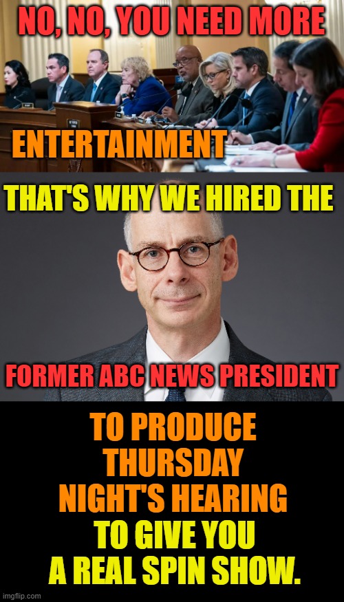 The January 6th Committee...Facts...The Truth? | NO, NO, YOU NEED MORE; ENTERTAINMENT; THAT'S WHY WE HIRED THE; FORMER ABC NEWS PRESIDENT; TO PRODUCE THURSDAY NIGHT'S HEARING; TO GIVE YOU A REAL SPIN SHOW. | image tagged in memes,politics,january,hearing,spin,show | made w/ Imgflip meme maker