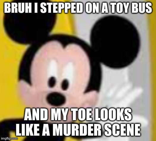 there is no need for me to post this im just annoyed | BRUH I STEPPED ON A TOY BUS; AND MY TOE LOOKS LIKE A MURDER SCENE | image tagged in mickey mice | made w/ Imgflip meme maker