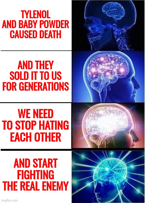 What Else Are They Selling That Causes Our Deaths? | TYLENOL AND BABY POWDER CAUSED DEATH; AND THEY SOLD IT TO US FOR GENERATIONS; WE NEED TO STOP HATING EACH OTHER; AND START FIGHTING THE REAL ENEMY | image tagged in memes,expanding brain | made w/ Imgflip meme maker