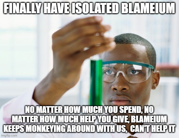 Blameytium | FINALLY HAVE ISOLATED BLAMEIUM; NO MATTER HOW MUCH YOU SPEND, NO MATTER HOW MUCH HELP YOU GIVE, BLAMEIUM KEEPS MONKEYING AROUND WITH US,  CAN'T HELP IT | image tagged in black scientist finally xium | made w/ Imgflip meme maker