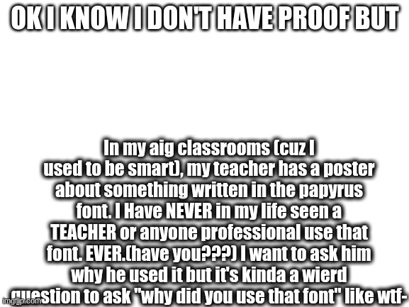 It was about rules about being nice if I remember,but it's definitely been typed out by him tho. | OK I KNOW I DON'T HAVE PROOF BUT; In my aig classrooms (cuz I used to be smart), my teacher has a poster about something written in the papyrus font. I Have NEVER in my life seen a TEACHER or anyone professional use that font. EVER.(have you???) I want to ask him why he used it but it's kinda a wierd question to ask "why did you use that font" like wtf- | image tagged in blank white template,papyrus undertale | made w/ Imgflip meme maker