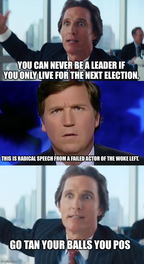 Matt’s speech was epic.  And fox will take a dump on it like they did the capital police | YOU CAN NEVER BE A LEADER IF YOU ONLY LIVE FOR THE NEXT ELECTION. THIS IS RADICAL SPEECH FROM A FAILED ACTOR OF THE WOKE LEFT. GO TAN YOUR BALLS YOU POS | image tagged in matthew mcconaughey wolf of wall street hd large,tucker carlson,matthew mconaughy wolf of wall street | made w/ Imgflip meme maker