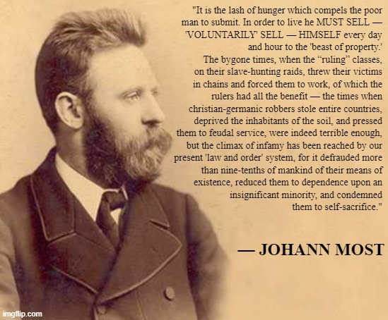 Capitalism isn't voluntary. — Johann Most | "It is the lash of hunger which compels the poor
man to submit. In order to live he MUST SELL —
'VOLUNTARILY' SELL — HIMSELF every day
and hour to the 'beast of property.'

The bygone times, when the “ruling” classes,
on their slave-hunting raids, threw their victims
in chains and forced them to work, of which the
rulers had all the benefit — the times when
christian-germanic robbers stole entire countries,
deprived the inhabitants of the soil, and pressed
them to feudal service, were indeed terrible enough,
but the climax of infamy has been reached by our
present 'law and order' system, for it defrauded more
than nine-tenths of mankind of their means of
existence, reduced them to dependence upon an
insignificant minority, and condemned
them to self-sacrifice."; — JOHANN MOST | image tagged in anarchism,anarcho-communism,capitalism,conservative logic,socialism,communism | made w/ Imgflip meme maker