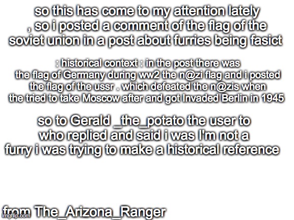 an apology letter | so this has come to my attention lately , so i posted a comment of the flag of the soviet union in a post about furries being fasict; : historical context : in the post there was the flag of Germany during ww2 the n@zi flag and i posted the flag of the ussr . which defeated the n@zis when the tried to take Moscow after and got Invaded Berlin in 1945; so to Gerald _the_potato the user to who replied and said i was I'm not a furry i was trying to make a historical reference; from The_Arizona_Ranger | made w/ Imgflip meme maker