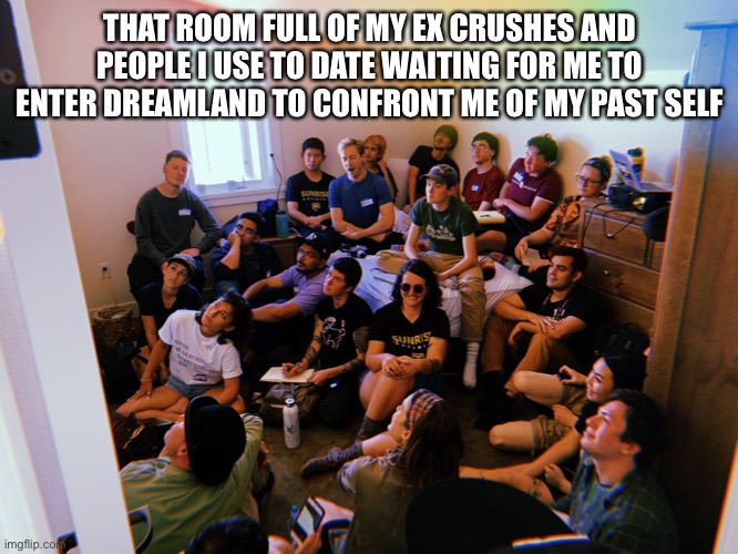 Dreamland | THAT ROOM FULL OF MY EX CRUSHES AND PEOPLE I USE TO DATE WAITING FOR ME TO ENTER DREAMLAND TO CONFRONT ME OF MY PAST SELF | image tagged in past self,my exes | made w/ Imgflip meme maker