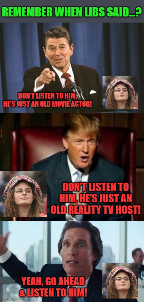 Those were the days | REMEMBER WHEN LIBS SAID...? DON'T LISTEN TO HIM, HE'S JUST AN OLD MOVIE ACTOR! DON'T LISTEN TO HIM, HE'S JUST AN OLD REALITY TV HOST! YEAH, GO AHEAD & LISTEN TO HIM! | image tagged in ronald reagan,donald trump,matthew mcconaughey wolf of wall street hd large | made w/ Imgflip meme maker