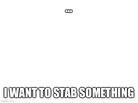 I want something to be stabbed, and I want to stab that thing that must be stabbed | …; I WANT TO STAB SOMETHING | image tagged in blank white template | made w/ Imgflip meme maker