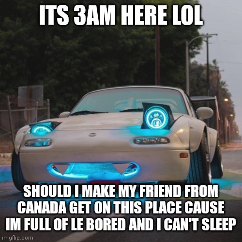 Yes or yes | ITS 3AM HERE LOL; SHOULD I MAKE MY FRIEND FROM CANADA GET ON THIS PLACE CAUSE IM FULL OF LE BORED AND I CAN'T SLEEP | image tagged in silly miata | made w/ Imgflip meme maker