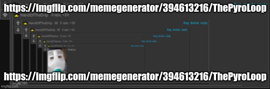 https://imgflip.com/memegenerator/394613216/ThePyroLoop | https://imgflip.com/memegenerator/394613216/ThePyroLoop; https://imgflip.com/memegenerator/394613216/ThePyroLoop | image tagged in thepyroloop | made w/ Imgflip meme maker