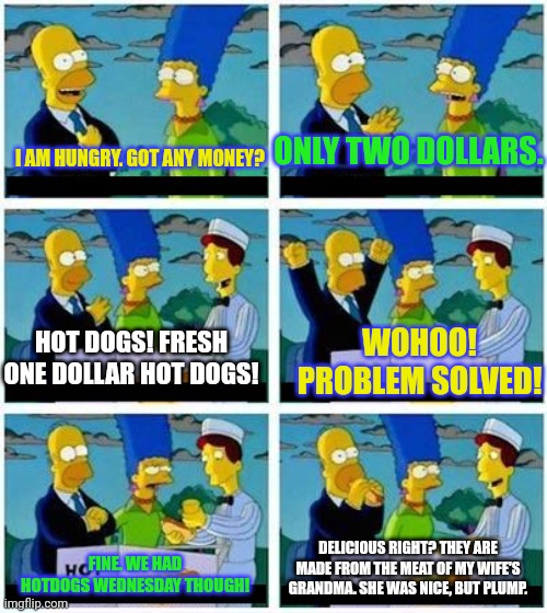 lady he's putting my kids through college | ONLY TWO DOLLARS. I AM HUNGRY. GOT ANY MONEY? WOHOO! PROBLEM SOLVED! HOT DOGS! FRESH ONE DOLLAR HOT DOGS! FINE. WE HAD HOTDOGS WEDNESDAY THOUGH! DELICIOUS RIGHT? THEY ARE MADE FROM THE MEAT OF MY WIFE'S GRANDMA. SHE WAS NICE, BUT PLUMP. | image tagged in lady he's putting my kids through college | made w/ Imgflip meme maker