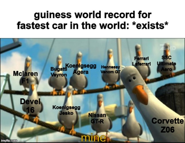 seriously tho | guiness world record for fastest car in the world: *exists*; Ferrari Laferrari; SSC Ultimate Aero; Koenigsegg Agera; Hennessy Venom GT; Bugatti Veyron; Mclaren F1; Devel 16; Koenigsegg Jesko; Nissan GT-R; Corvette Z06; mine | image tagged in memes,blank transparent square,nemo seagulls mine,nobody,cars,why are you reading the tags | made w/ Imgflip meme maker