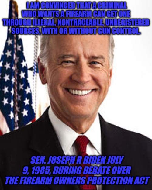 How things have changed. | I AM CONVINCED THAT A CRIMINAL WHO WANTS A FIREARM CAN GET ONE THROUGH ILLEGAL, NONTRACEABLE, UNREGISTERED SOURCES, WITH OR WITHOUT GUN CONTROL. SEN. JOSEPH R BIDEN JULY 9, 1985, DURING DEBATE OVER THE FIREARM OWNERS PROTECTION ACT | image tagged in memes,joe biden | made w/ Imgflip meme maker
