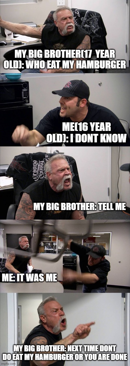 so i eat my big brother's hamburger  and he's really mad | MY BIG BROTHER(17  YEAR OLD): WHO EAT MY HAMBURGER; ME(16 YEAR OLD): I DONT KNOW; MY BIG BROTHER: TELL ME; ME: IT WAS ME; MY BIG BROTHER: NEXT TIME DONT DO EAT MY HAMBURGER OR YOU ARE DONE | image tagged in memes,american chopper argument | made w/ Imgflip meme maker