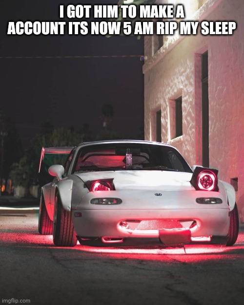 Silly Miata | I GOT HIM TO MAKE A ACCOUNT ITS NOW 5 AM RIP MY SLEEP | image tagged in silly miata | made w/ Imgflip meme maker
