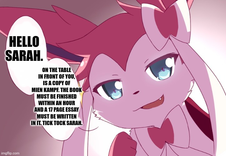 Sylveon | HELLO SARAH. ON THE TABLE IN FRONT OF YOU, IS A COPY OF MIEN KAMPF. THE BOOK MUST BE FINISHED WITHIN AN HOUR AND A 17 PAGE ESSAY MUST BE WRITTEN IN IT. TICK TOCK SARAH. | image tagged in sylveon | made w/ Imgflip meme maker