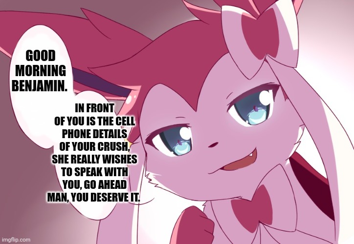 Sylveon | GOOD MORNING BENJAMIN. IN FRONT OF YOU IS THE CELL PHONE DETAILS OF YOUR CRUSH, SHE REALLY WISHES TO SPEAK WITH YOU, GO AHEAD MAN, YOU DESERVE IT. | image tagged in sylveon | made w/ Imgflip meme maker