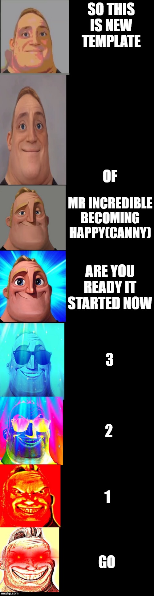 mr incredible becoming happy(canny) is here https://imgflip.com/memegenerator/394623750/mr-incredible-becoming-happycanny | SO THIS IS NEW TEMPLATE; OF; MR INCREDIBLE BECOMING HAPPY(CANNY); ARE YOU READY IT STARTED NOW; 3; 2; 1; GO | image tagged in mr incredible becoming happy canny | made w/ Imgflip meme maker