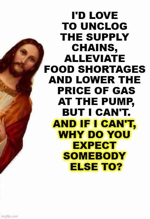 No can do. | I'D LOVE 
TO UNCLOG 
THE SUPPLY 
CHAINS, 
ALLEVIATE 
FOOD SHORTAGES 
AND LOWER THE 
PRICE OF GAS
AT THE PUMP,
BUT I CAN'T. AND IF I CAN'T, 

WHY DO YOU 
EXPECT 
SOMEBODY 
ELSE TO? | image tagged in jesus watcha doin,food,shortage,gas prices,miracles | made w/ Imgflip meme maker