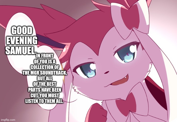 Sylveon | IN FRONT OF YOU IS A COLLECTION OF THE MGR SOUNDTRACK, BUT ALL OF THE BEST PARTS HAVE BEEN CUT. YOU MUST LISTEN TO THEM ALL. GOOD EVENING SAMUEL. | image tagged in sylveon | made w/ Imgflip meme maker