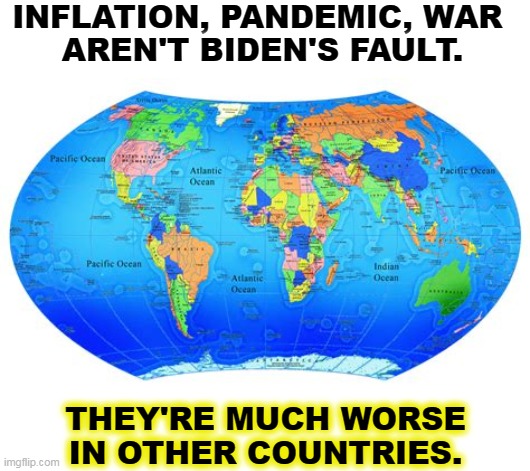 Things are better here except for the anti-vaxxers. And they're not Biden's fault either. | INFLATION, PANDEMIC, WAR 
AREN'T BIDEN'S FAULT. THEY'RE MUCH WORSE IN OTHER COUNTRIES. | image tagged in inflation,pandemic,war,everywhere,biden,anti vax | made w/ Imgflip meme maker