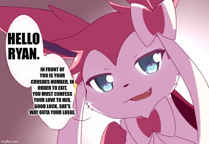 Sylveon | HELLO RYAN. IN FRONT OF YOU IS YOUR CRUSHES NUMBER. IN ORDER TO EXIT, YOU MUST CONFESS YOUR LOVE TO HER. GOOD LUCK, SHE'S WAY OUTA YOUR LUEGE. | image tagged in sylveon | made w/ Imgflip meme maker