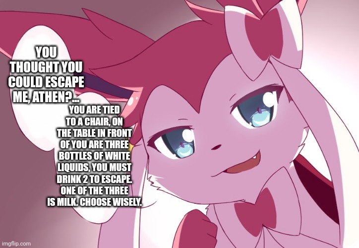 Sylveon | YOU THOUGHT YOU COULD ESCAPE ME, ATHEN?... YOU ARE TIED TO A CHAIR, ON THE TABLE IN FRONT OF YOU ARE THREE BOTTLES OF WHITE LIQUIDS, YOU MUST DRINK 2 TO ESCAPE. ONE OF THE THREE IS MILK. CHOOSE WISELY. | image tagged in sylveon | made w/ Imgflip meme maker