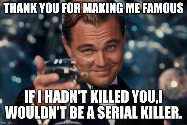 Fame comes in different ways |  THANK YOU FOR MAKING ME FAMOUS; IF I HADN'T KILLED YOU,I WOULDN'T BE A SERIAL KILLER. | image tagged in memes,leonardo dicaprio cheers,toast | made w/ Imgflip meme maker