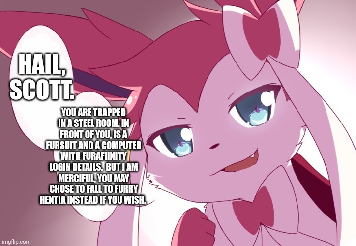 Sylveon | HAIL, SCOTT. YOU ARE TRAPPED IN A STEEL ROOM. IN FRONT OF YOU, IS A FURSUIT AND A COMPUTER WITH FURAFIINITY LOGIN DETAILS.  BUT I AM MERCIFUL, YOU MAY CHOSE TO FALL TO FURRY HENTIA INSTEAD IF YOU WISH. | image tagged in sylveon | made w/ Imgflip meme maker