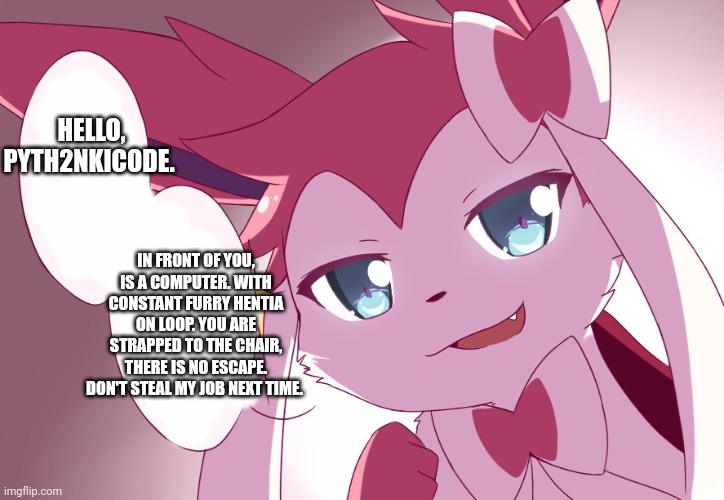 Sylveon | HELLO, PYTH2NKICODE. IN FRONT OF YOU, IS A COMPUTER. WITH CONSTANT FURRY HENTIA ON LOOP. YOU ARE STRAPPED TO THE CHAIR, THERE IS NO ESCAPE. DON'T STEAL MY JOB NEXT TIME. | image tagged in sylveon | made w/ Imgflip meme maker