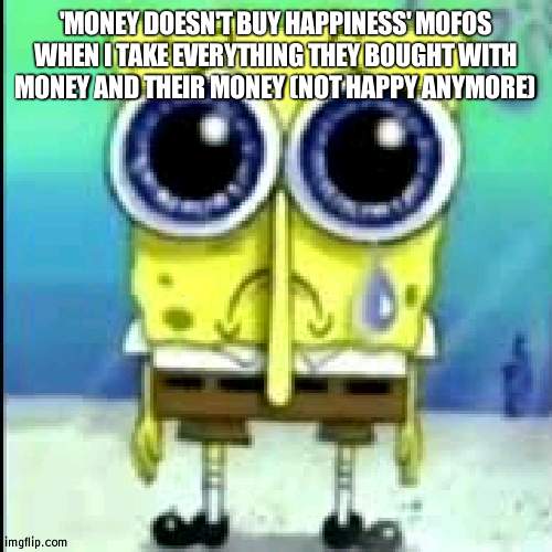 spunch bop sad | 'MONEY DOESN'T BUY HAPPINESS' MOFOS WHEN I TAKE EVERYTHING THEY BOUGHT WITH MONEY AND THEIR MONEY (NOT HAPPY ANYMORE) | made w/ Imgflip meme maker
