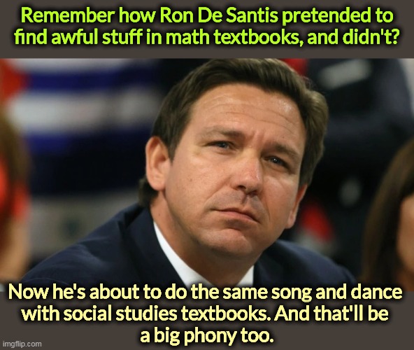 KEEP FLORIDA STUPID! | Remember how Ron De Santis pretended to find awful stuff in math textbooks, and didn't? Now he's about to do the same song and dance 
with social studies textbooks. And that'll be 
a big phony too. | image tagged in ron de santis pouts as reality smacks him yet again,dreams,white house,murderer | made w/ Imgflip meme maker