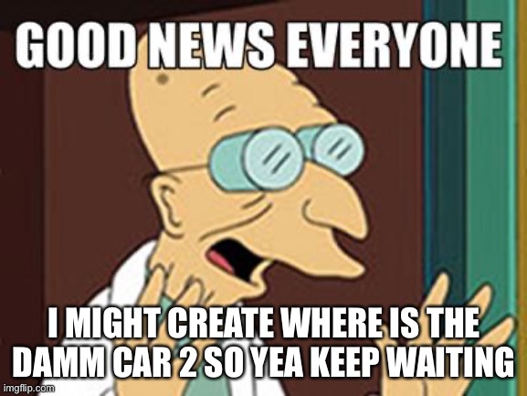 Good news | I MIGHT CREATE WHERE IS THE DAMM CAR 2 SO YEA KEEP WAITING | image tagged in good news | made w/ Imgflip meme maker