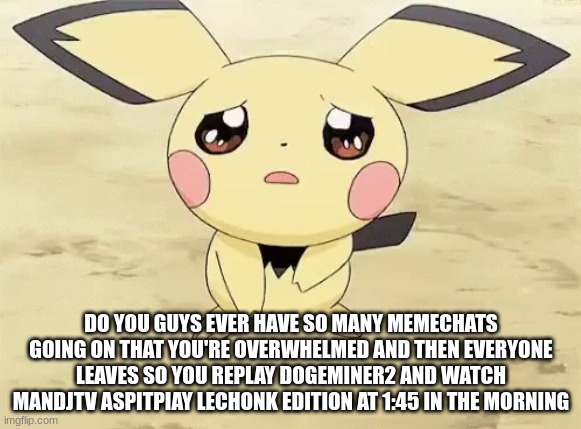 so relatable amirite | DO YOU GUYS EVER HAVE SO MANY MEMECHATS GOING ON THAT YOU'RE OVERWHELMED AND THEN EVERYONE LEAVES SO YOU REPLAY DOGEMINER2 AND WATCH MANDJTV ASPITPIAY LECHONK EDITION AT 1:45 IN THE MORNING | image tagged in sad pichu | made w/ Imgflip meme maker