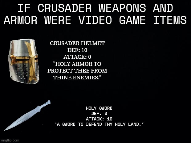 Idk, just thought these would make great additions to a video game | CRUSADER HELMET
DEF: 10
ATTACK: 0
"HOLY ARMOR TO PROTECT THEE FROM THINE ENEMIES."; IF CRUSADER WEAPONS AND ARMOR WERE VIDEO GAME ITEMS; HOLY SWORD
DEF: 0
ATTACK: 10
"A SWORD TO DEFEND THY HOLY LAND." | image tagged in black background | made w/ Imgflip meme maker