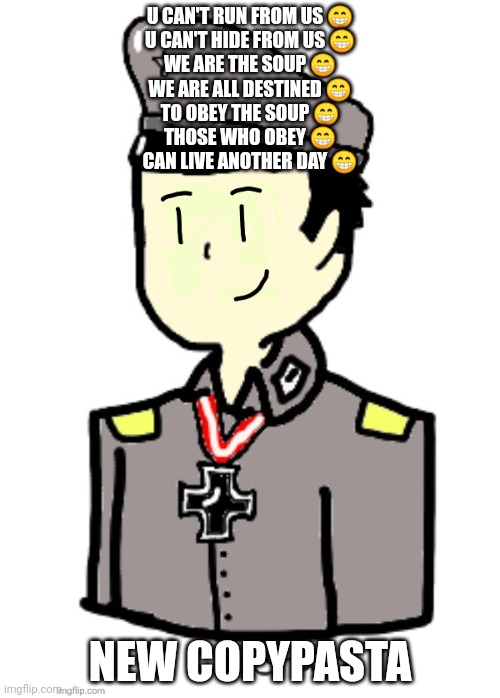 Hanz (happy) | U CAN'T RUN FROM US 😁
U CAN'T HIDE FROM US 😁
WE ARE THE SOUP 😁
WE ARE ALL DESTINED 😁
TO OBEY THE SOUP 😁
THOSE WHO OBEY 😁
CAN LIVE ANOTHER DAY 😁; NEW COPYPASTA | image tagged in hanz happy | made w/ Imgflip meme maker