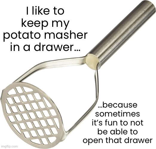 Who uses potato mashers? | I like to keep my potato masher in a drawer…; …because sometimes it’s fun to not be able to open that drawer | image tagged in funny memes,potato masher | made w/ Imgflip meme maker