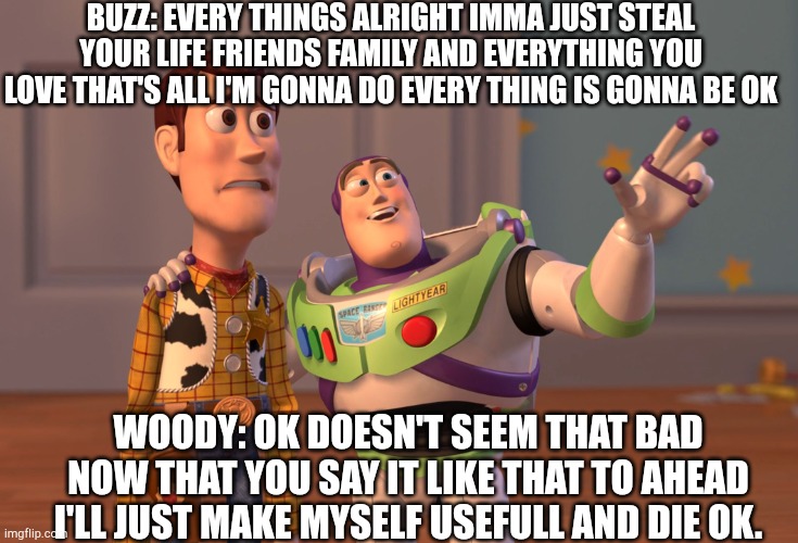 X, X Everywhere Meme | BUZZ: EVERY THINGS ALRIGHT IMMA JUST STEAL YOUR LIFE FRIENDS FAMILY AND EVERYTHING YOU LOVE THAT'S ALL I'M GONNA DO EVERY THING IS GONNA BE OK; WOODY: OK DOESN'T SEEM THAT BAD NOW THAT YOU SAY IT LIKE THAT TO AHEAD I'LL JUST MAKE MYSELF USEFULL AND DIE OK. | image tagged in memes,x x everywhere | made w/ Imgflip meme maker