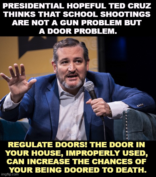 Yes, it's sphincter time! |  PRESIDENTIAL HOPEFUL TED CRUZ 
THINKS THAT SCHOOL SHOOTINGS 
ARE NOT A GUN PROBLEM BUT 
A DOOR PROBLEM. REGULATE DOORS! THE DOOR IN 
YOUR HOUSE, IMPROPERLY USED, 
CAN INCREASE THE CHANCES OF 
YOUR BEING DOORED TO DEATH. | image tagged in ted cruz,stupid,unbelievable,stupidity,school shooting,doors | made w/ Imgflip meme maker