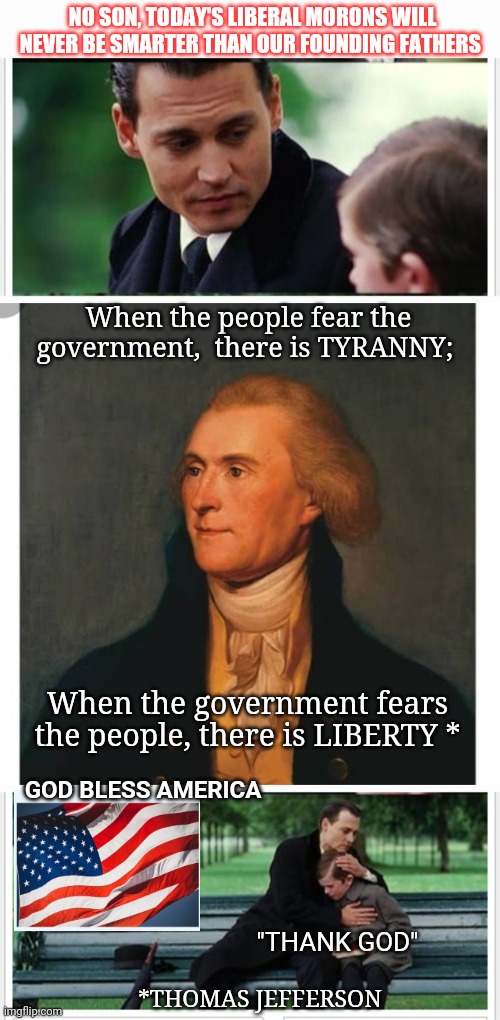 Moonbat Wokesters Will Never Replace Founders | NO SON, TODAY'S LIBERAL MORONS WILL NEVER BE SMARTER THAN OUR FOUNDING FATHERS; When the people fear the government,  there is TYRANNY;; When the government fears the people, there is LIBERTY *; GOD BLESS AMERICA; "THANK GOD"; *THOMAS JEFFERSON | image tagged in founding fathers,genius,words that offend liberals,stupid liberals,triggered liberal,libtard | made w/ Imgflip meme maker