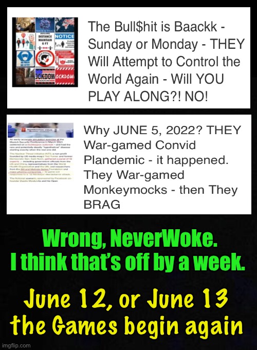 Hey, it’s anybody’s guess.  I’m no Nostradamus.  I was just going by THEIR SCHEDULE | Wrong, NeverWoke. 
I think that’s off by a week. June 12, or June 13
the Games begin again | image tagged in memes,globalists need to feed their ginormous egos,power money control,next scamdemic coming soon,they can all kma,fjb voters | made w/ Imgflip meme maker