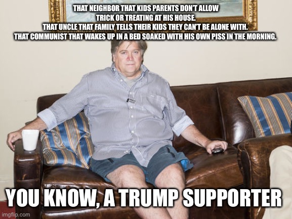 steve bannon | THAT NEIGHBOR THAT KIDS PARENTS DON’T ALLOW TRICK OR TREATING AT HIS HOUSE.
THAT UNCLE THAT FAMILY TELLS THEIR KIDS THEY CAN’T BE ALONE WITH. 
THAT COMMUNIST THAT WAKES UP IN A BED SOAKED WITH HIS OWN PISS IN THE MORNING. YOU KNOW, A TRUMP SUPPORTER | image tagged in steve bannon | made w/ Imgflip meme maker