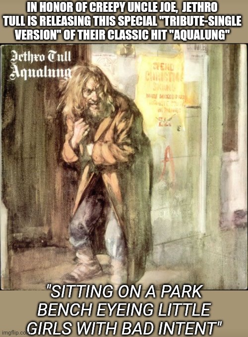 Tull- Special Biden Edition | IN HONOR OF CREEPY UNCLE JOE,  JETHRO TULL IS RELEASING THIS SPECIAL "TRIBUTE-SINGLE VERSION" OF THEIR CLASSIC HIT "AQUALUNG"; "SITTING ON A PARK BENCH EYEING LITTLE GIRLS WITH BAD INTENT" | image tagged in creepy joe biden,impeach,lying,democrats,now | made w/ Imgflip meme maker