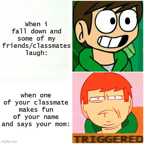 My school problems... | When i fall down and some of my friends/classmates laugh:; when one of your classmate makes fun of your name and says your mom: | image tagged in edd happy/triggered | made w/ Imgflip meme maker