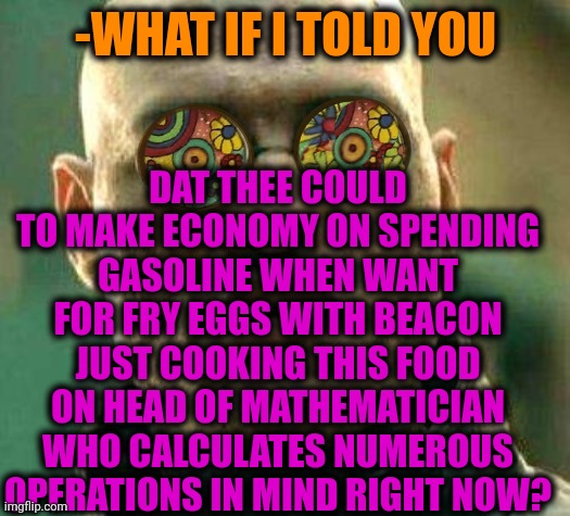 -Desert heat. |  DAT THEE COULD TO MAKE ECONOMY ON SPENDING GASOLINE WHEN WANT FOR FRY EGGS WITH BEACON JUST COOKING THIS FOOD ON HEAD OF MATHEMATICIAN WHO CALCULATES NUMEROUS OPERATIONS IN MIND RIGHT NOW? -WHAT IF I TOLD YOU | image tagged in acid kicks in morpheus,mathematics,blow my mind,funny food,frying pan,old economy steve | made w/ Imgflip meme maker