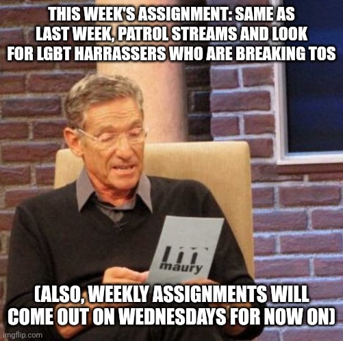 Maury Lie Detector | THIS WEEK'S ASSIGNMENT: SAME AS LAST WEEK, PATROL STREAMS AND LOOK FOR LGBT HARRASSERS WHO ARE BREAKING TOS; (ALSO, WEEKLY ASSIGNMENTS WILL COME OUT ON WEDNESDAYS FOR NOW ON) | image tagged in memes,maury lie detector | made w/ Imgflip meme maker